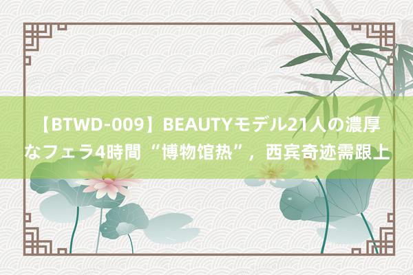 【BTWD-009】BEAUTYモデル21人の濃厚なフェラ4時間 “博物馆热”，西宾奇迹需跟上