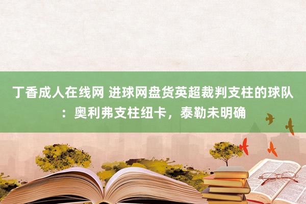 丁香成人在线网 进球网盘货英超裁判支柱的球队：奥利弗支柱纽卡，泰勒未明确