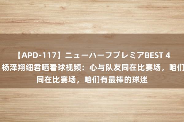 【APD-117】ニューハーフプレミアBEST 4時間SPECIAL 杨泽翔细君晒看球视频：心与队友同在比赛场，咱们有最棒的球迷