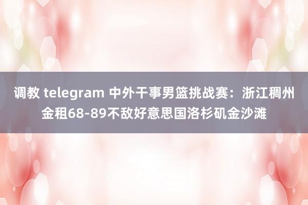 调教 telegram 中外干事男篮挑战赛：浙江稠州金租68-89不敌好意思国洛杉矶金沙滩
