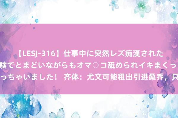 【LESJ-316】仕事中に突然レズ痴漢された私（ノンケ）初めての経験でとまどいながらもオマ○コ舐められイキまくっちゃいました！ 齐体：尤文可能租出引进桑乔，只需要支付球员一半薪资