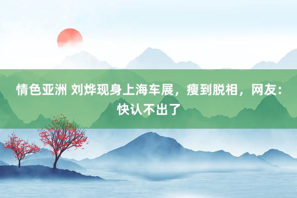情色亚洲 刘烨现身上海车展，瘦到脱相，网友：快认不出了