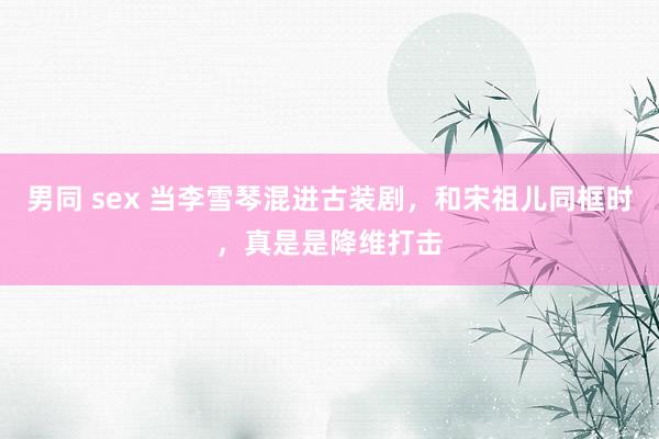 男同 sex 当李雪琴混进古装剧，和宋祖儿同框时，真是是降维打击