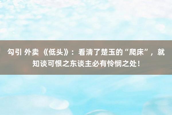 勾引 外卖 《低头》：看清了楚玉的“爬床”，就知谈可恨之东谈主必有怜悯之处！