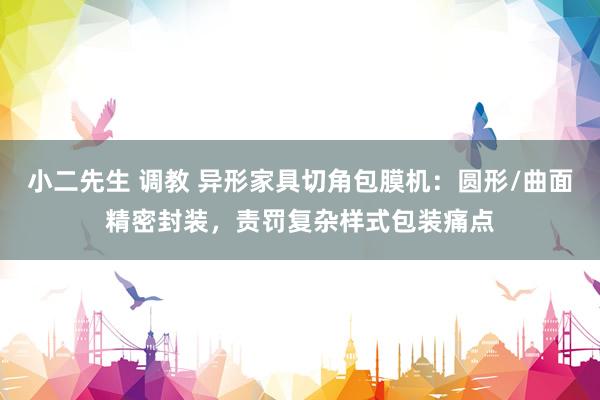 小二先生 调教 异形家具切角包膜机：圆形/曲面精密封装，责罚复杂样式包装痛点