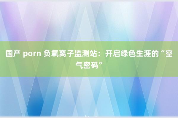 国产 porn 负氧离子监测站：开启绿色生涯的“空气密码”