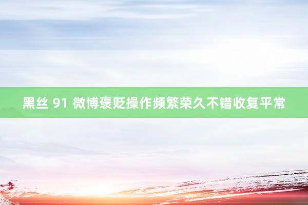 黑丝 91 微博褒贬操作频繁荣久不错收复平常
