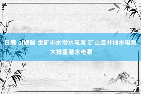 白鹿 ai换脸 金矿排水潜水电泵 矿山竖井抽水电泵 大排量潜水电泵