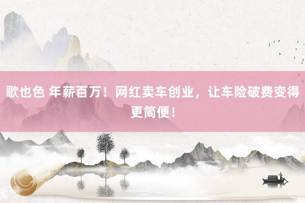 歌也色 年薪百万！网红卖车创业，让车险破费变得更简便！