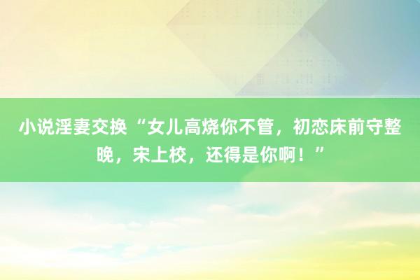 小说淫妻交换 “女儿高烧你不管，初恋床前守整晚，宋上校，还得是你啊！”