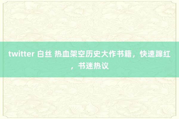 twitter 白丝 热血架空历史大作书籍，快速蹿红，书迷热议