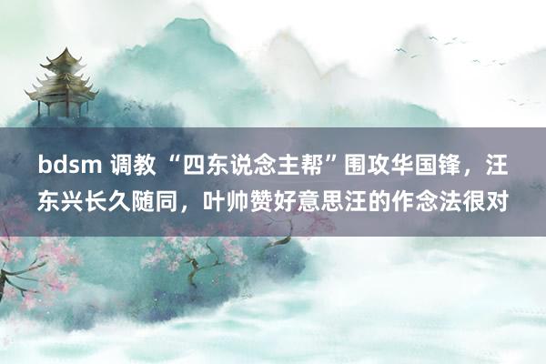 bdsm 调教 “四东说念主帮”围攻华国锋，汪东兴长久随同，叶帅赞好意思汪的作念法很对