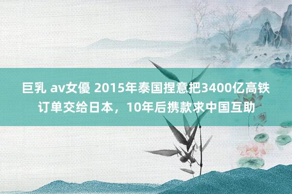 巨乳 av女優 2015年泰国捏意把3400亿高铁订单交给日本，10年后携款求中国互助