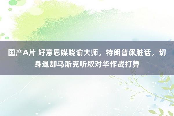 国产A片 好意思媒晓谕大师，特朗普飙脏话，切身退却马斯克听取对华作战打算
