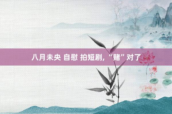 八月未央 自慰 拍短剧， “赌”对了