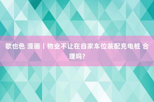 歌也色 漫画丨物业不让在自家车位装配充电桩 合理吗?