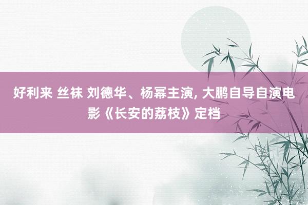 好利来 丝袜 刘德华、杨幂主演， 大鹏自导自演电影《长安的荔枝》定档