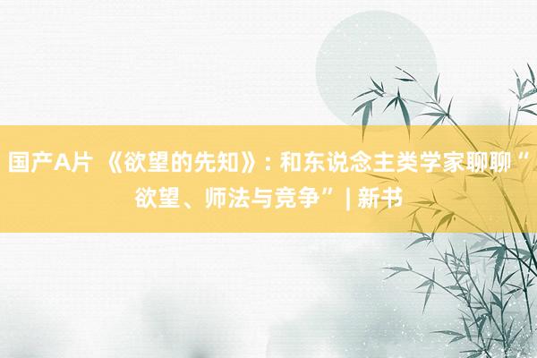 国产A片 《欲望的先知》: 和东说念主类学家聊聊“欲望、师法与竞争” | 新书