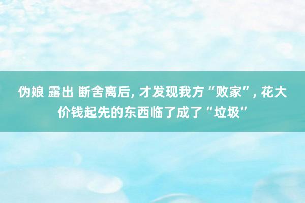 伪娘 露出 断舍离后， 才发现我方“败家”， 花大价钱起先的东西临了成了“垃圾”