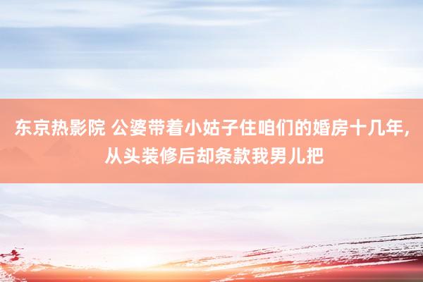 东京热影院 公婆带着小姑子住咱们的婚房十几年， 从头装修后却条款我男儿把