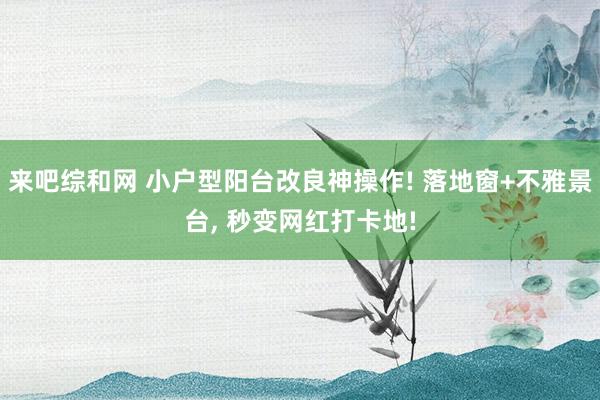 来吧综和网 小户型阳台改良神操作! 落地窗+不雅景台， 秒变网红打卡地!