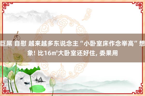 巨屌 自慰 越来越多东说念主“小卧室床作念举高”想象! 比16㎡大卧室还好住， 委果用