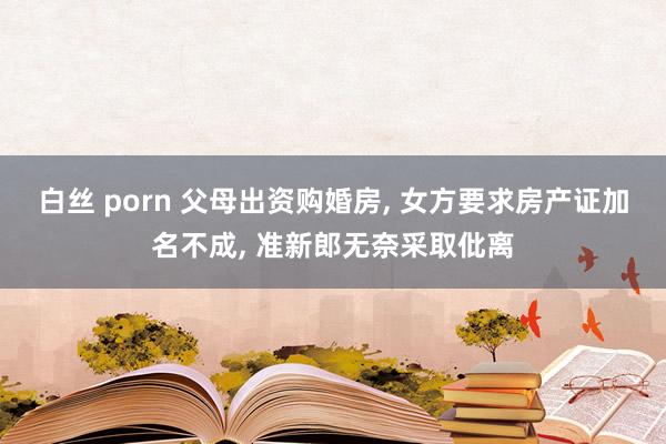白丝 porn 父母出资购婚房， 女方要求房产证加名不成， 准新郎无奈采取仳离