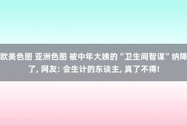 欧美色图 亚洲色图 被中年大姨的“卫生间智谋”纳降了， 网友: 会生计的东谈主， 真了不得!