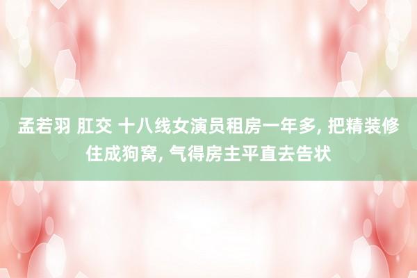 孟若羽 肛交 十八线女演员租房一年多， 把精装修住成狗窝， 气得房主平直去告状