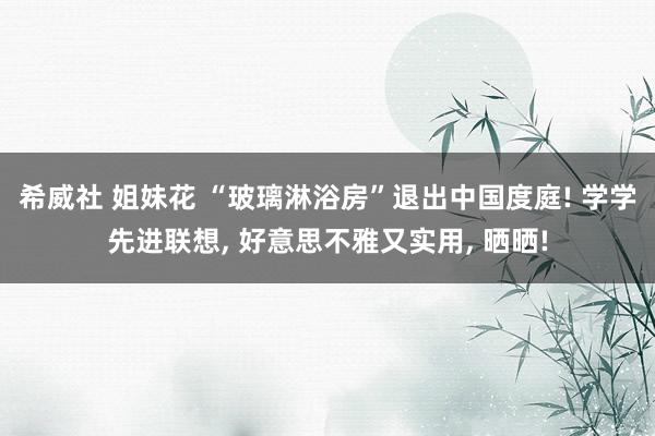 希威社 姐妹花 “玻璃淋浴房”退出中国度庭! 学学先进联想， 好意思不雅又实用， 晒晒!