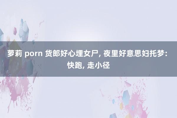 萝莉 porn 货郎好心埋女尸， 夜里好意思妇托梦: 快跑， 走小径