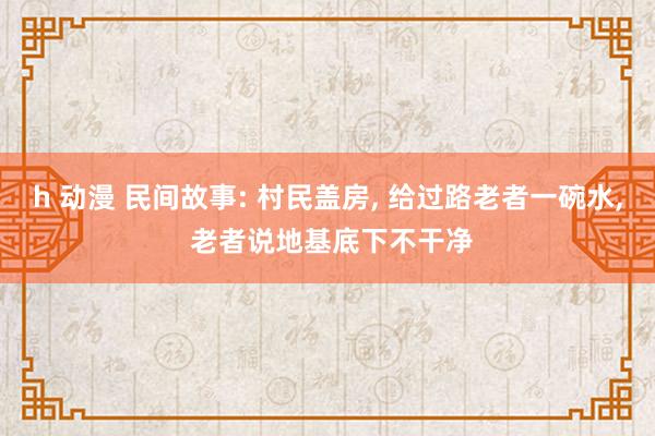 h 动漫 民间故事: 村民盖房， 给过路老者一碗水， 老者说地基底下不干净