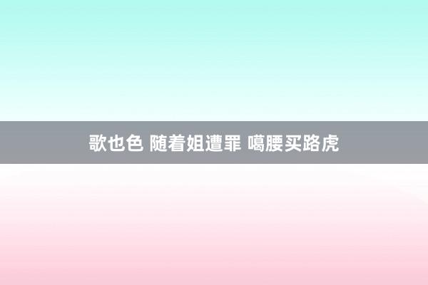 歌也色 随着姐遭罪 噶腰买路虎