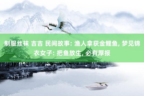 制服丝袜 吉吉 民间故事: 渔人拿获金鲤鱼， 梦见锦衣女子: 把鱼放生， 必有厚报