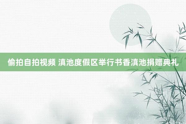 偷拍自拍视频 滇池度假区举行书香滇池捐赠典礼