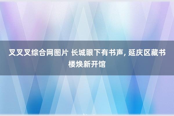叉叉叉综合网图片 长城眼下有书声， 延庆区藏书楼焕新开馆