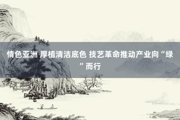 情色亚洲 厚植清洁底色 技艺革命推动产业向“绿”而行