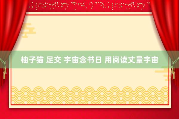 柚子猫 足交 宇宙念书日 用阅读丈量宇宙