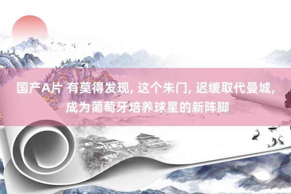国产A片 有莫得发现， 这个朱门， 迟缓取代曼城， 成为葡萄牙培养球星的新阵脚