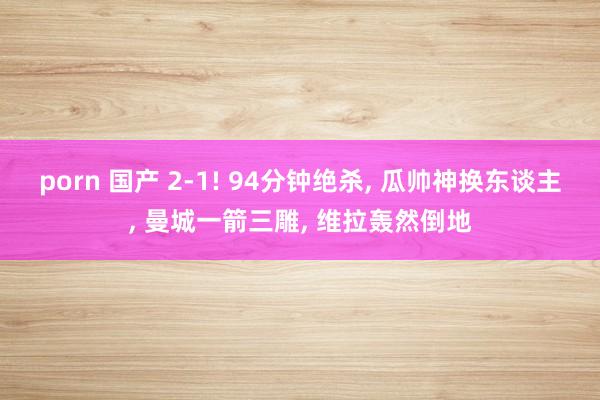porn 国产 2-1! 94分钟绝杀， 瓜帅神换东谈主， 曼城一箭三雕， 维拉轰然倒地