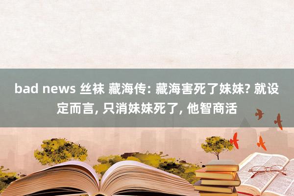 bad news 丝袜 藏海传: 藏海害死了妹妹? 就设定而言， 只消妹妹死了， 他智商活