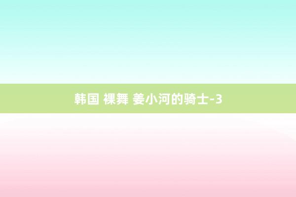 韩国 裸舞 姜小河的骑士-3