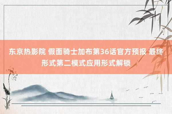 东京热影院 假面骑士加布第36话官方预报 最终形式第二模式应用形式解锁