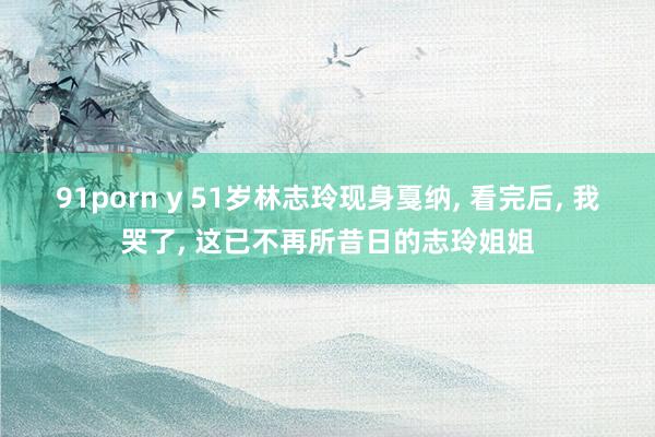 91porn y 51岁林志玲现身戛纳， 看完后， 我哭了， 这已不再所昔日的志玲姐姐