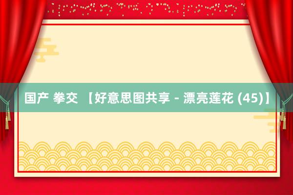 国产 拳交 【好意思图共享 - 漂亮莲花 (45)】