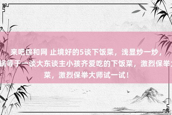 来吧综和网 止境好的5谈下饭菜，浅显炒一炒，蒸一蒸，出锅等于一谈大东谈主小孩齐爱吃的下饭菜，激烈保举大师试一试！