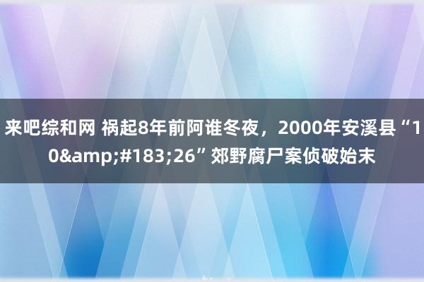 来吧综和网 祸起8年前阿谁冬夜，2000年安溪县“10&#183;26”郊野腐尸案侦破始末