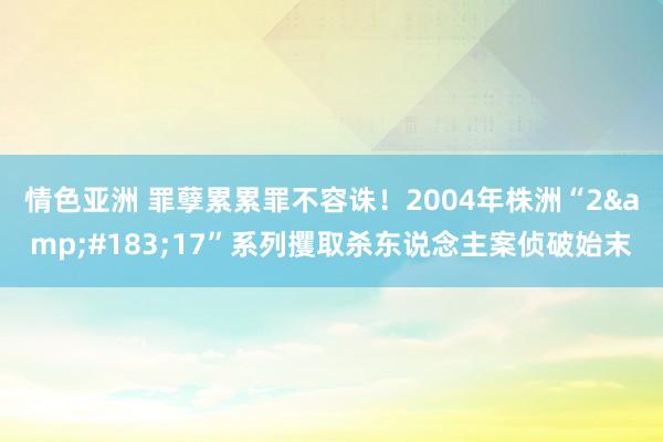 情色亚洲 罪孽累累罪不容诛！2004年株洲“2&#183;17”系列攫取杀东说念主案侦破始末