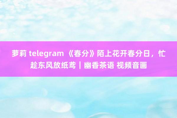萝莉 telegram 《春分》陌上花开春分日，忙趁东风放纸鸢｜幽香茶语 视频音画