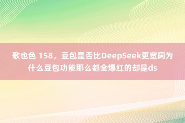 歌也色 158，豆包是否比DeepSeek更宽阔为什么豆包功能那么都全爆红的却是ds